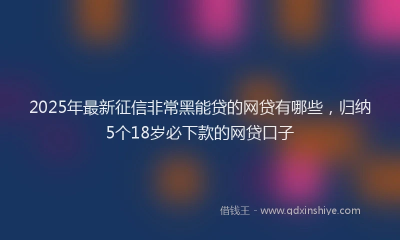 2025年最新征信非常黑能贷的网贷有哪些，归纳5个18岁必下款的网贷口子