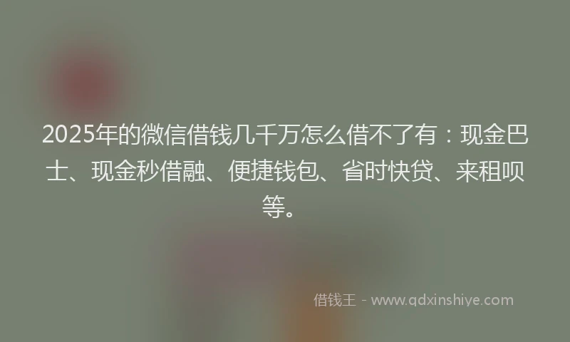 2025年的微信借钱几千万怎么借不了有：现金巴士、现金秒借融、便捷钱包、省时快贷、来租呗等。