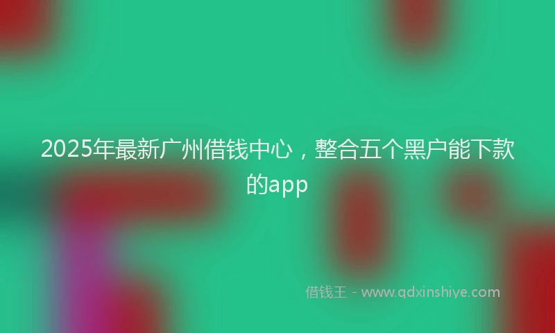 2025年最新广州借钱中心，整合五个黑户能下款的app