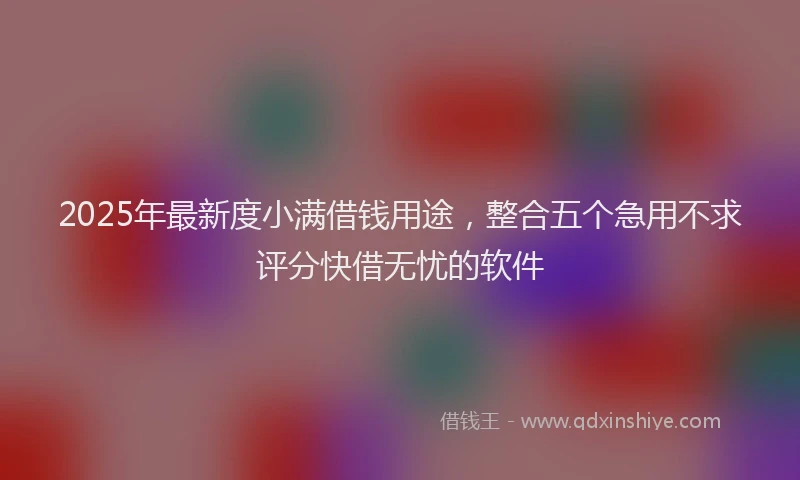 2025年最新度小满借钱用途，整合五个急用不求评分快借无忧的软件