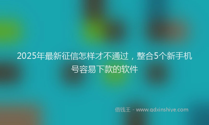 2025年最新征信怎样才不通过，整合5个新手机号容易下款的软件