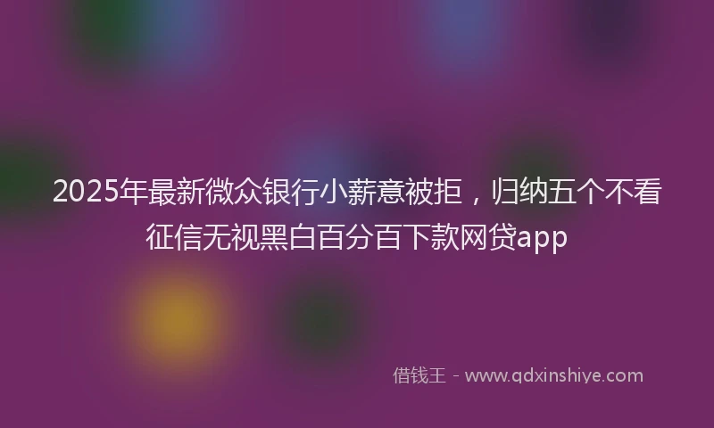 2025年最新微众银行小薪意被拒，归纳五个不看征信无视黑白百分百下款网贷app