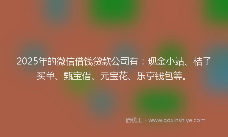 2025年的微信借钱贷款公司有：现金小站、桔子买单、甄宝借、元宝花、乐享钱包等。