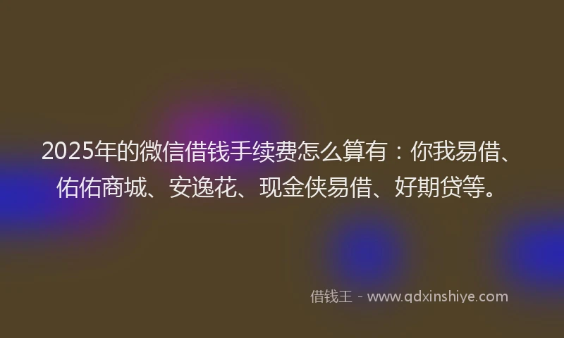 2025年的微信借钱手续费怎么算有：你我易借、佑佑商城、安逸花、现金侠易借、好期贷等。