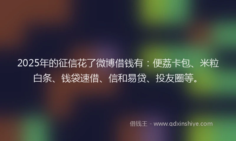 2025年的征信花了微博借钱有：便荔卡包、米粒白条、钱袋速借、信和易贷、投友圈等。