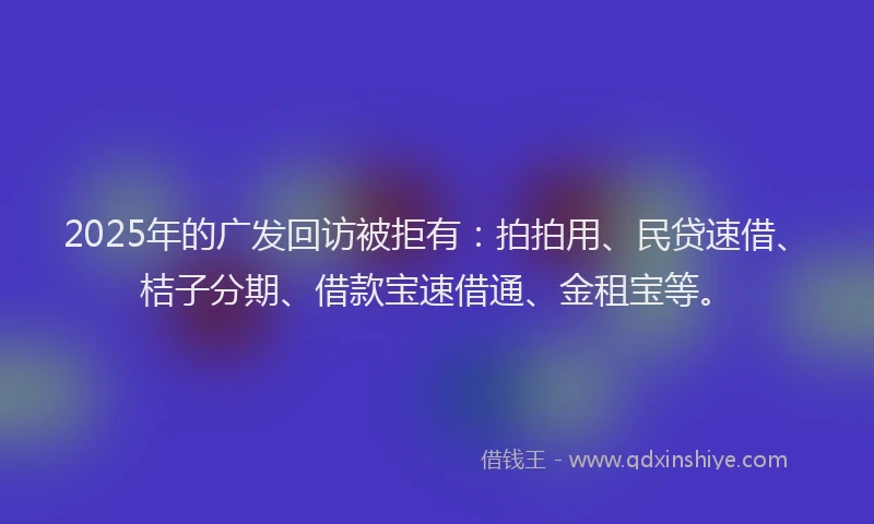 2025年的广发回访被拒有：拍拍用、民贷速借、桔子分期、借款宝速借通、金租宝等。