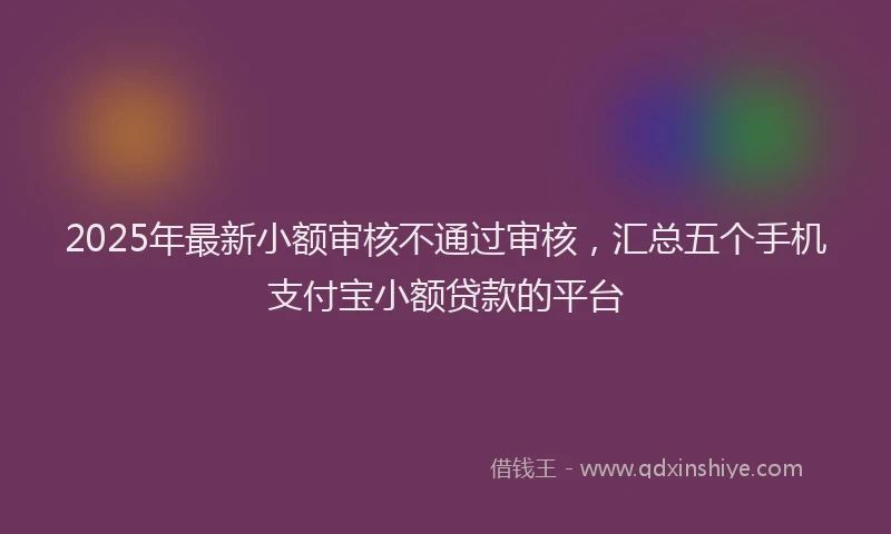 2025年最新小额审核不通过审核，汇总五个手机支付宝小额贷款的平台