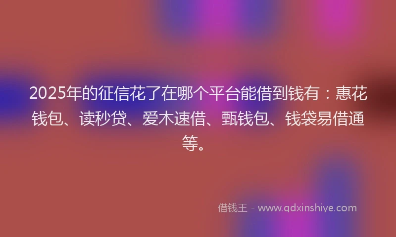 2025年的征信花了在哪个平台能借到钱有：惠花钱包、读秒贷、爱木速借、甄钱包、钱袋易借通等。
