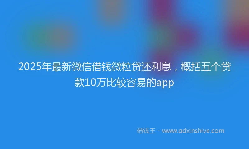 2025年最新微信借钱微粒贷还利息，概括五个贷款10万比较容易的app