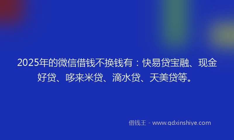 2025年的微信借钱不换钱有：快易贷宝融、现金好贷、哆来米贷、滴水贷、天美贷等。