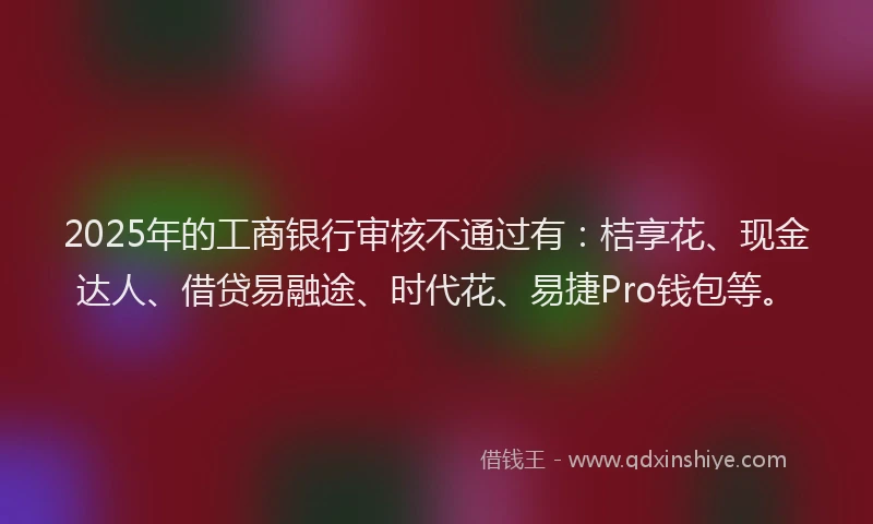 2025年的工商银行审核不通过有：桔享花、现金达人、借贷易融途、时代花、易捷Pro钱包等。