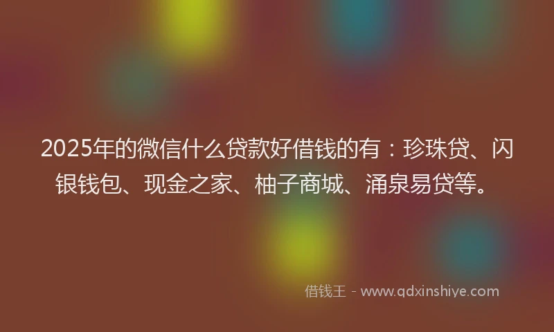 2025年的微信什么贷款好借钱的有：珍珠贷、闪银钱包、现金之家、柚子商城、涌泉易贷等。