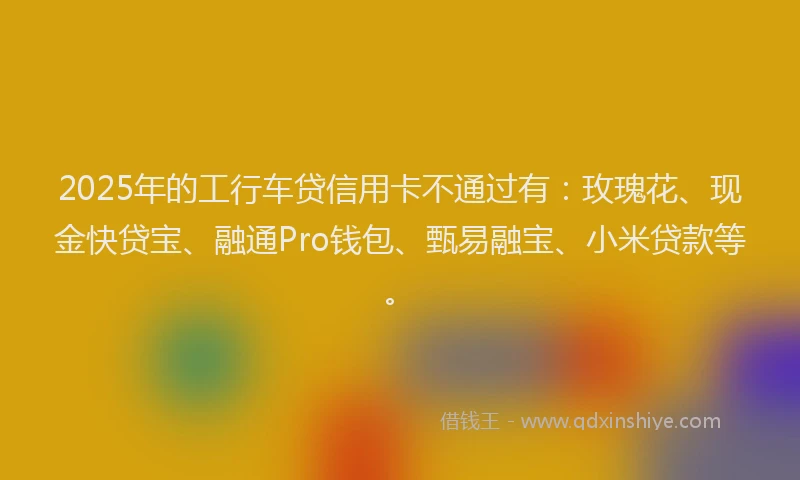 2025年的工行车贷信用卡不通过有：玫瑰花、现金快贷宝、融通Pro钱包、甄易融宝、小米贷款等。