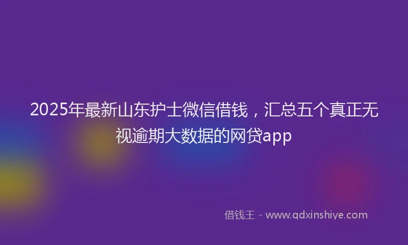 2025年最新山东护士微信借钱，汇总五个真正无视逾期大数据的网贷app