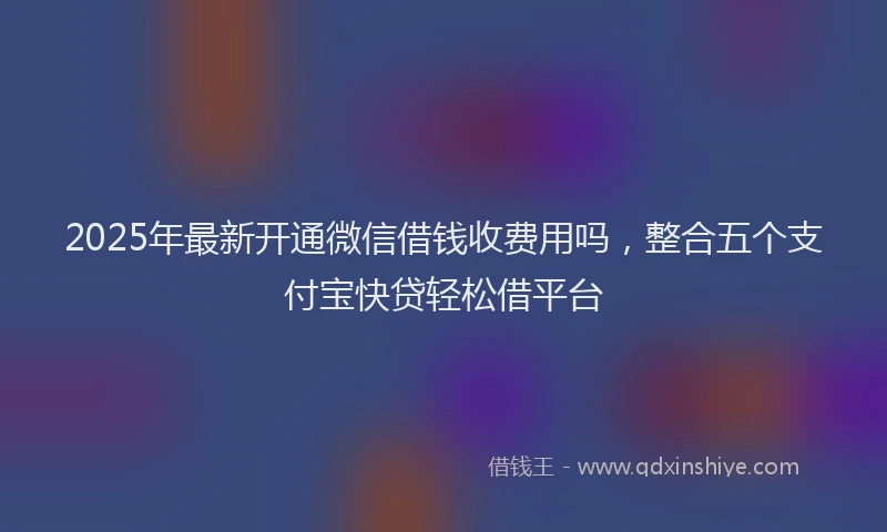 2025年最新开通微信借钱收费用吗，整合五个支付宝快贷轻松借平台