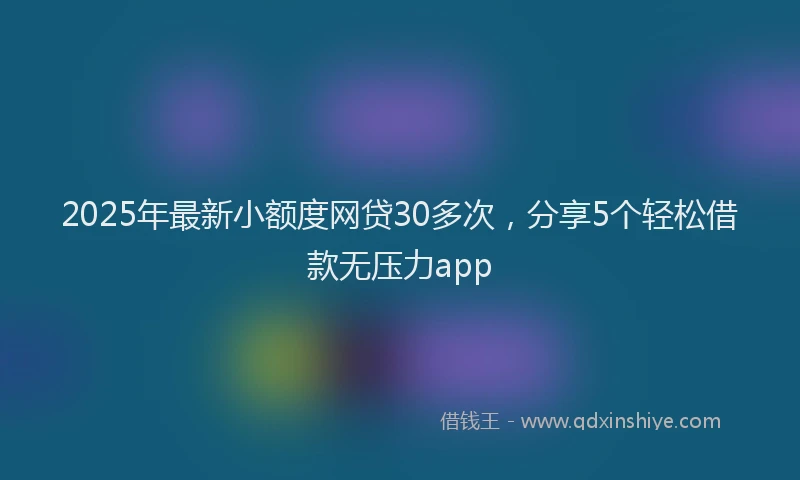 2025年最新小额度网贷30多次，分享5个轻松借款无压力app