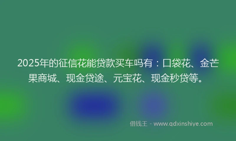 2025年的征信花能贷款买车吗有：口袋花、金芒果商城、现金贷途、元宝花、现金秒贷等。