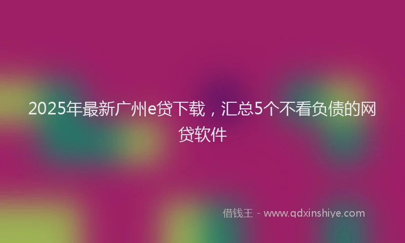 2025年最新广州e贷下载，汇总5个不看负债的网贷软件