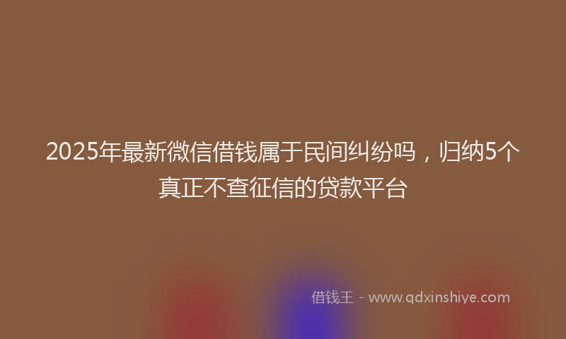 2025年最新微信借钱属于民间纠纷吗，归纳5个真正不查征信的贷款平台