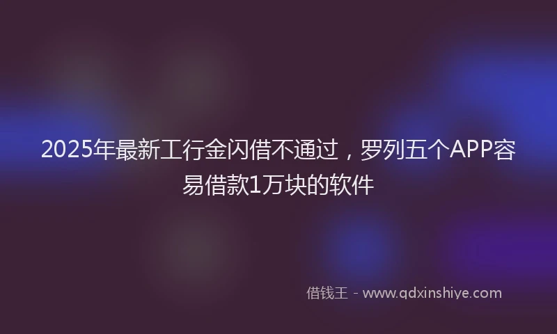 2025年最新工行金闪借不通过，罗列五个APP容易借款1万块的软件