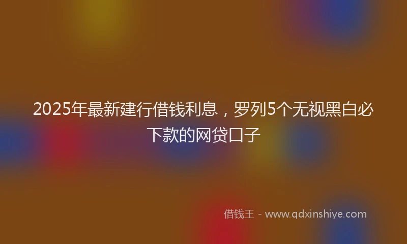 2025年最新建行借钱利息，罗列5个无视黑白必下款的网贷口子