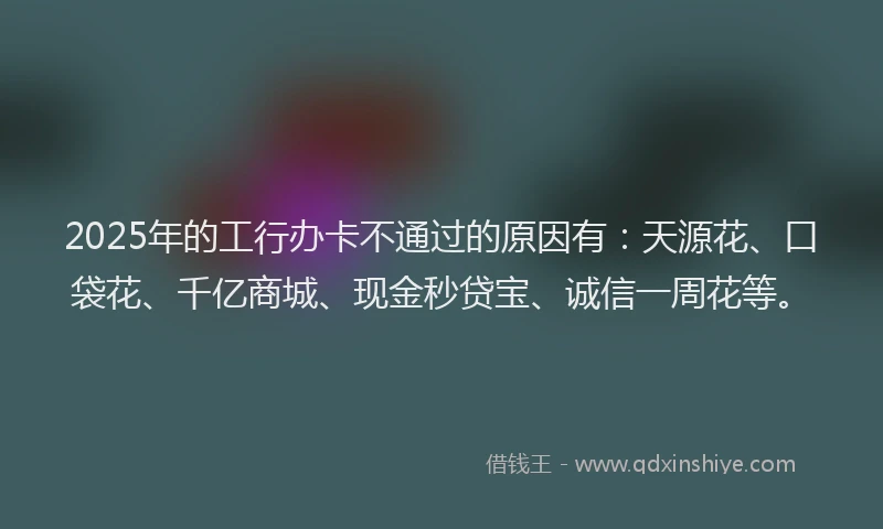2025年的工行办卡不通过的原因有：天源花、口袋花、千亿商城、现金秒贷宝、诚信一周花等。