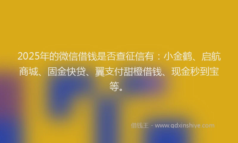 2025年的微信借钱是否查征信有：小金鹤、启航商城、固金快贷、翼支付甜橙借钱、现金秒到宝等。