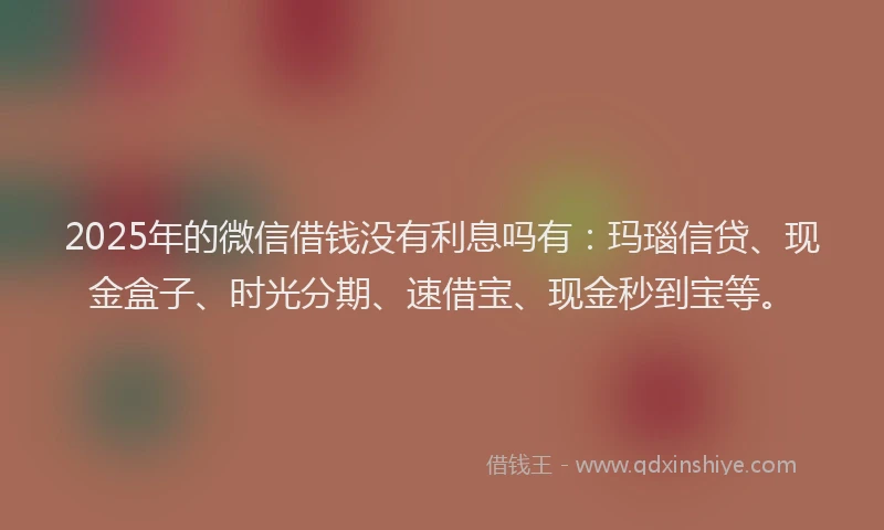 2025年的微信借钱没有利息吗有：玛瑙信贷、现金盒子、时光分期、速借宝、现金秒到宝等。