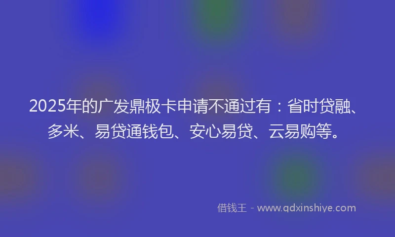 2025年的广发鼎极卡申请不通过有：省时贷融、多米、易贷通钱包、安心易贷、云易购等。