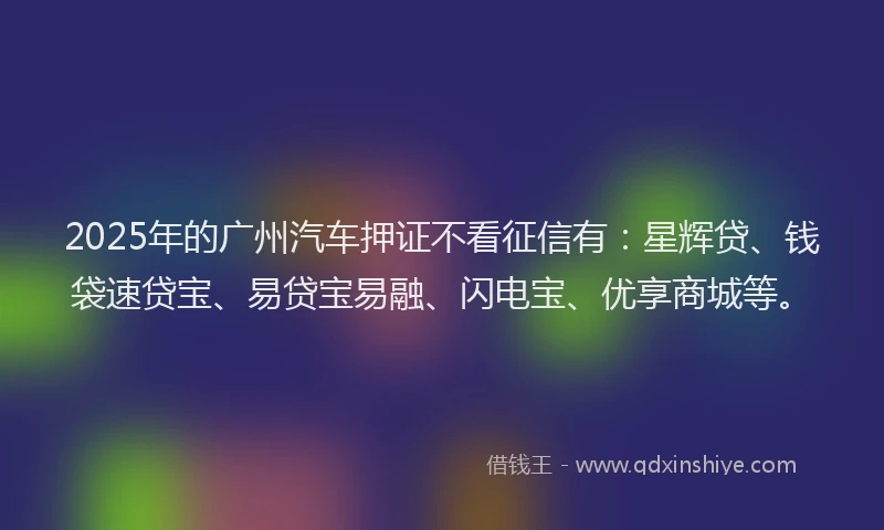 2025年的广州汽车押证不看征信有：星辉贷、钱袋速贷宝、易贷宝易融、闪电宝、优享商城等。