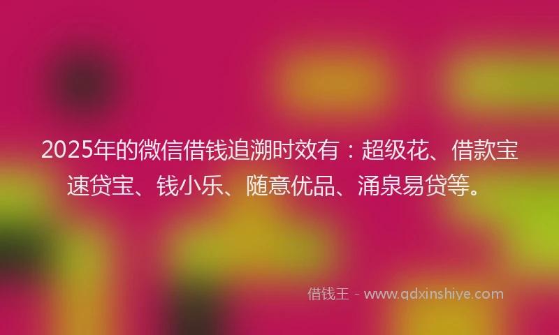 2025年的微信借钱追溯时效有：超级花、借款宝速贷宝、钱小乐、随意优品、涌泉易贷等。