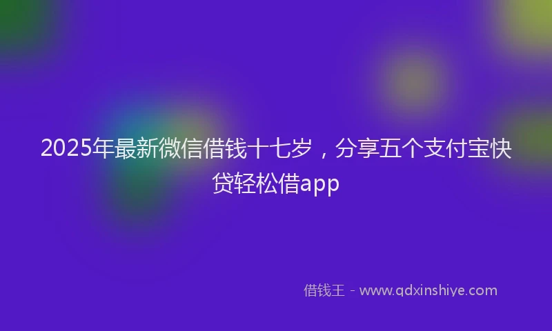 2025年最新微信借钱十七岁，分享五个支付宝快贷轻松借app