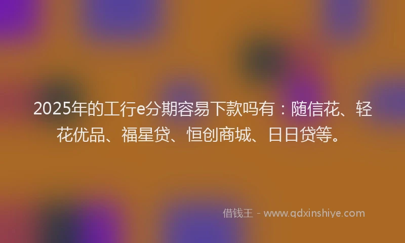 2025年的工行e分期容易下款吗有：随信花、轻花优品、福星贷、恒创商城、日日贷等。