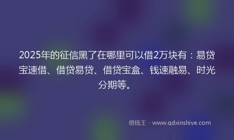 2025年的征信黑了在哪里可以借2万块有：易贷宝速借、借贷易贷、借贷宝盒、钱速融易、时光分期等。