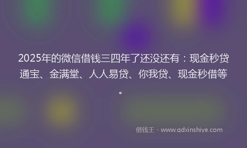 2025年的微信借钱三四年了还没还有：现金秒贷通宝、金满堂、人人易贷、你我贷、现金秒借等。