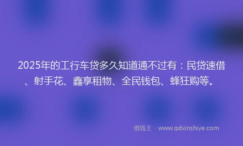 2025年的工行车贷多久知道通不过有：民贷速借、射手花、鑫享租物、全民钱包、蜂狂购等。