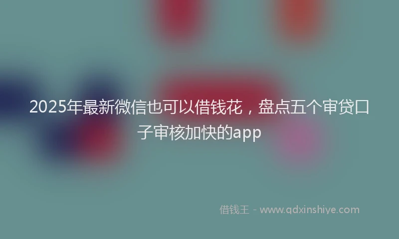 2025年最新微信也可以借钱花，盘点五个审贷口子审核加快的app