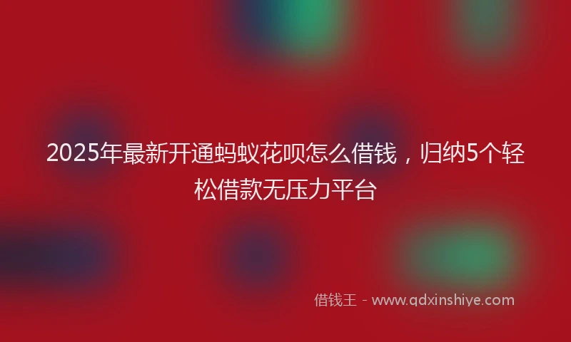 2025年最新开通蚂蚁花呗怎么借钱，归纳5个轻松借款无压力平台