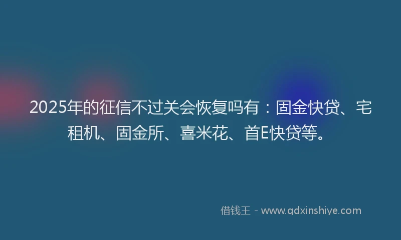 2025年的征信不过关会恢复吗有：固金快贷、宅租机、固金所、喜米花、首E快贷等。