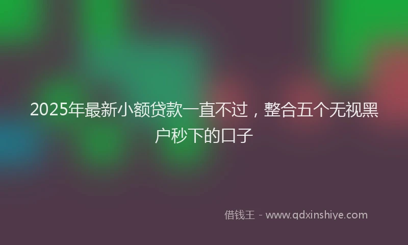 2025年最新小额贷款一直不过，整合五个无视黑户秒下的口子