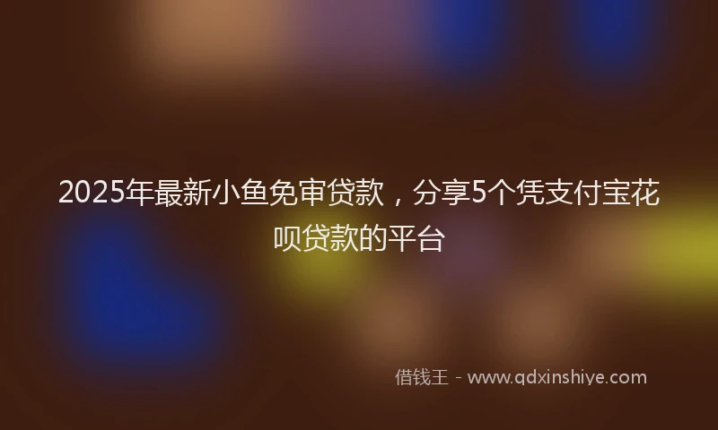 2025年最新小鱼免审贷款，分享5个凭支付宝花呗贷款的平台