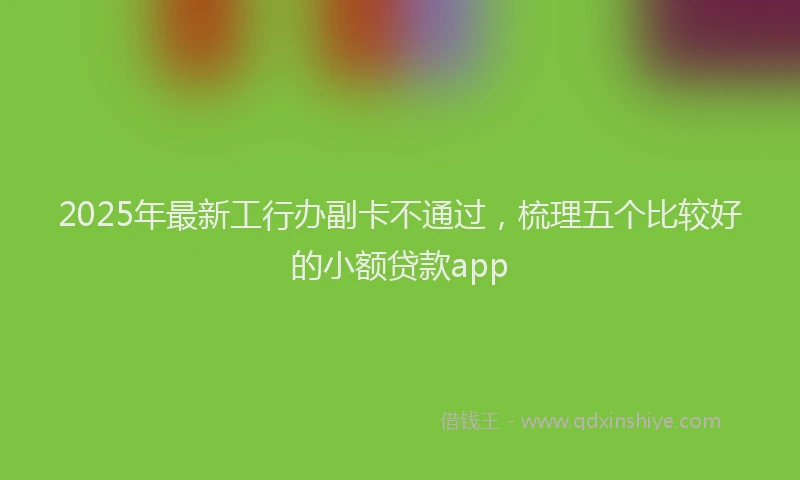 2025年最新工行办副卡不通过，梳理五个比较好的小额贷款app