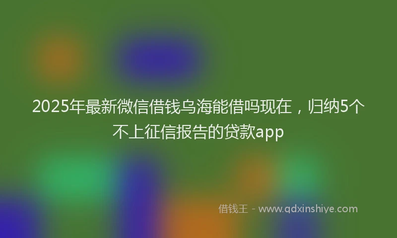 2025年最新微信借钱乌海能借吗现在，归纳5个不上征信报告的贷款app