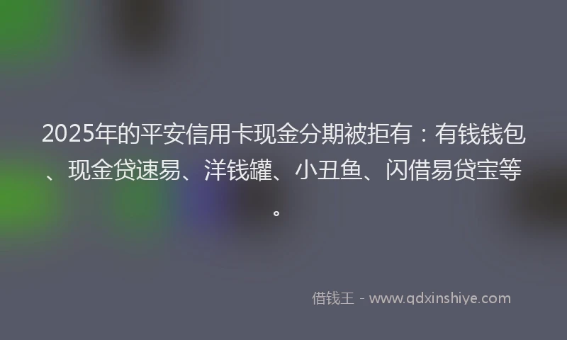 2025年的平安信用卡现金分期被拒有：有钱钱包、现金贷速易、洋钱罐、小丑鱼、闪借易贷宝等。