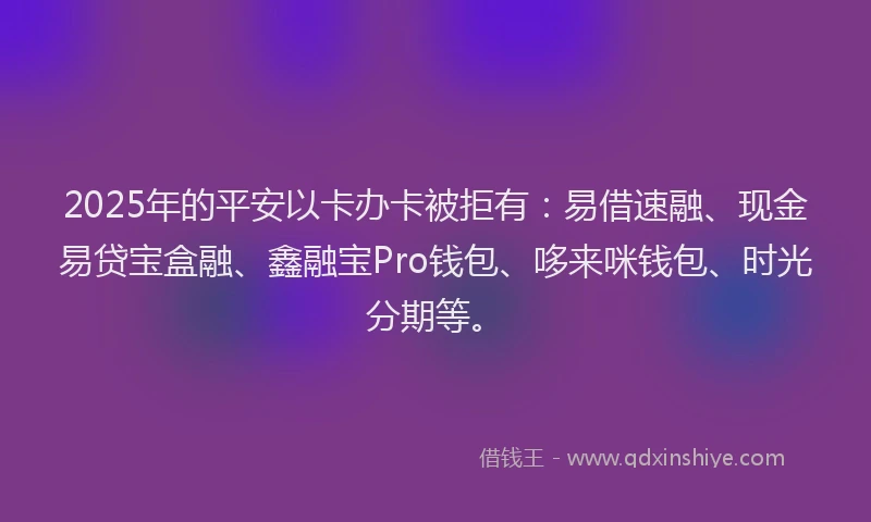 2025年的平安以卡办卡被拒有：易借速融、现金易贷宝盒融、鑫融宝Pro钱包、哆来咪钱包、时光分期等。