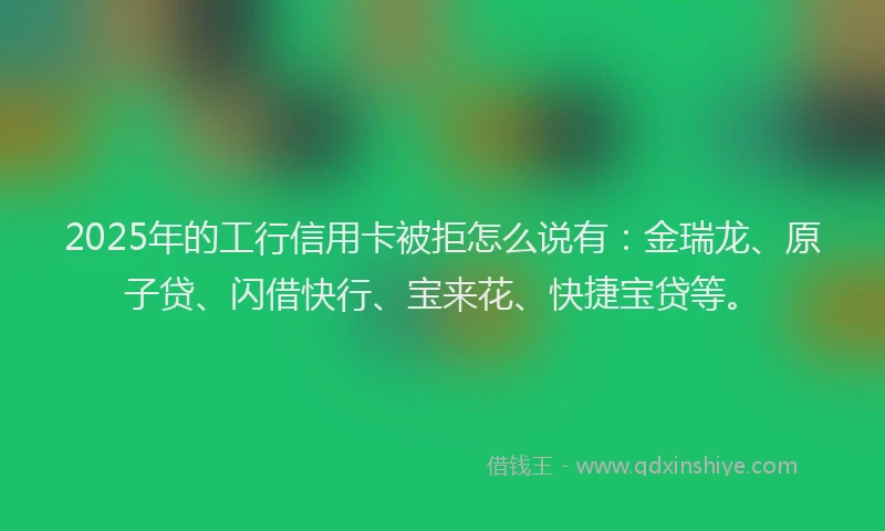 2025年的工行信用卡被拒怎么说有：金瑞龙、原子贷、闪借快行、宝来花、快捷宝贷等。