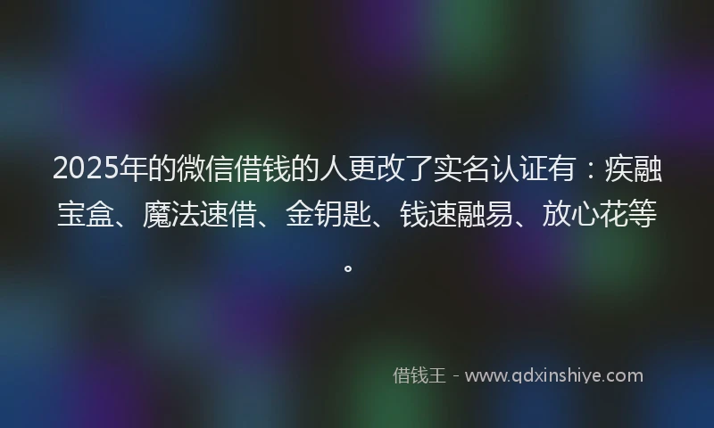 2025年的微信借钱的人更改了实名认证有：疾融宝盒、魔法速借、金钥匙、钱速融易、放心花等。