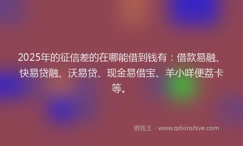 2025年的征信差的在哪能借到钱有：借款易融、快易贷融、沃易贷、现金易借宝、羊小咩便荔卡等。