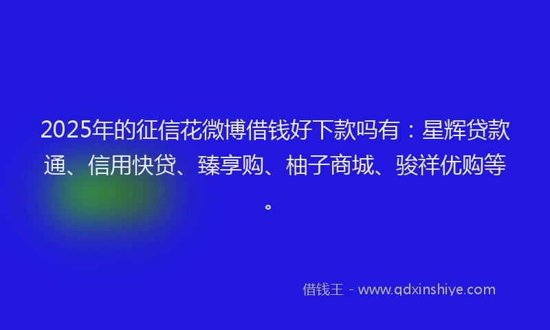 2025年的征信花微博借钱好下款吗有：星辉贷款通、信用快贷、臻享购、柚子商城、骏祥优购等。