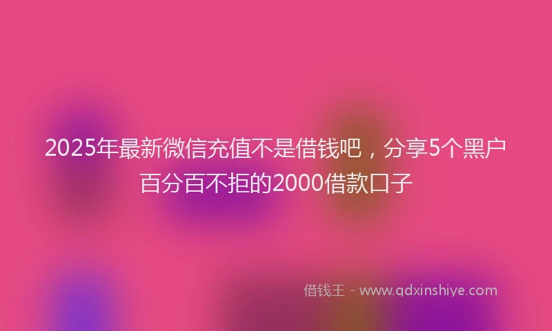2025年最新微信充值不是借钱吧，分享5个黑户百分百不拒的2000借款口子